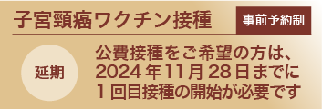 事前予約制子宮頸がんワクチン：公費接種をご希望の方は、2024年11月28日までに1回目接種の開始が必要です（延期）