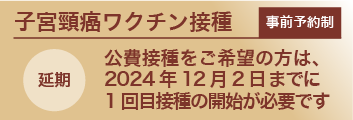 事前予約制子宮頸がんワクチン：公費接種をご希望の方は、2024年12月2日までに1回目接種の開始が必要です（延期）