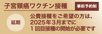 事前予約制子宮頸がんワクチン：公費接種をご希望の方は、2024年3月までに1回目接種の開始が必要です（延期）